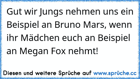 Gut wir Jungs nehmen uns ein Beispiel an Bruno Mars, wenn ihr Mädchen euch an Beispiel an Megan Fox nehmt!