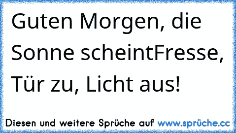 Guten Morgen, die Sonne scheint
Fresse, Tür zu, Licht aus!