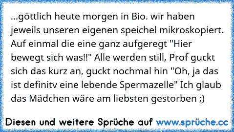 ...göttlich heute morgen in Bio. wir haben jeweils unseren eigenen speichel mikroskopiert. Auf einmal die eine ganz aufgeregt "Hier bewegt sich was!!" Alle werden still, Prof guckt sich das kurz an, guckt nochmal hin "Oh, ja das ist definitv eine lebende Spermazelle" Ich glaub das Mädchen wäre am liebsten gestorben ;)