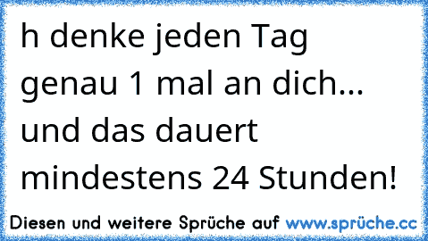 h denke jeden Tag genau 1 mal an dich... und das dauert mindestens 24 Stunden! 