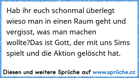 Hab ihr euch schonmal überlegt wieso man in einen Raum geht und vergisst, was man machen wollte?
Das ist Gott, der mit uns Sims spielt und die Aktion gelöscht hat.