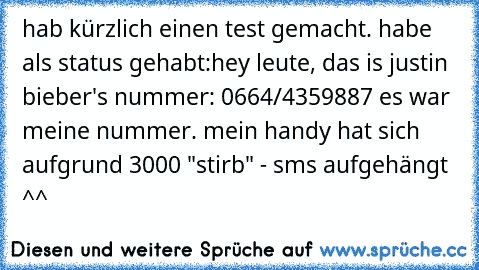 hab kürzlich einen test gemacht. habe als status gehabt:
hey leute, das is justin bieber's nummer: 0664/4359887 
es war meine nummer. mein handy hat sich aufgrund 3000 "stirb" - sms aufgehängt ^^