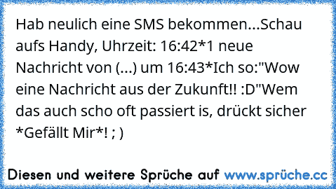 Hab neulich eine SMS bekommen...
Schau aufs Handy, Uhrzeit: 16:42
*1 neue Nachricht von (...) um 16:43*
Ich so:"Wow eine Nachricht aus der Zukunft!! :D"
Wem das auch scho oft passiert is, drückt sicher *Gefällt Mir*! ; )