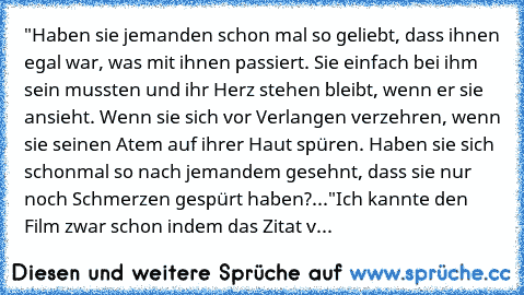 "Haben sie jemanden schon mal so geliebt, dass ihnen egal war, was mit ihnen passiert. Sie einfach bei ihm sein mussten und ihr Herz stehen bleibt, wenn er sie ansieht. Wenn sie sich vor Verlangen verzehren, wenn sie seinen Atem auf ihrer Haut spüren. Haben sie sich schonmal so nach jemandem gesehnt, dass sie nur noch Schmerzen gespürt haben?..."
Ich kannte den Film zwar schon indem das Zitat v...