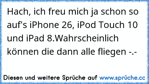 Hach, ich freu mich ja schon so auf's iPhone 26, iPod Touch 10 und iPad 8.
Wahrscheinlich können die dann alle fliegen -.-