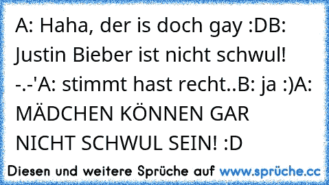 A: Haha, der is doch gay :D
B: Justin Bieber ist nicht schwul! -.-'
A: stimmt hast recht..
B: ja :)
A: MÄDCHEN KÖNNEN GAR NICHT SCHWUL SEIN! :D