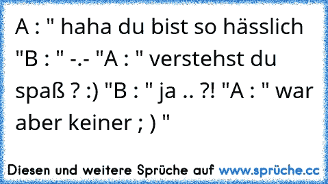 A : " haha du bist so hässlich "
B : " -.- "
A : " verstehst du spaß ? :) "
B : " ja .. ?! "
A : " war aber keiner ; ) "