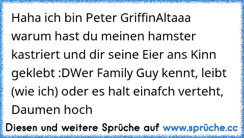 Haha ich bin Peter Griffin
Altaaa warum hast du meinen hamster kastriert und dir seine Eier ans Kinn geklebt :D
Wer Family Guy kennt, leibt (wie ich) oder es halt einafch verteht, Daumen hoch