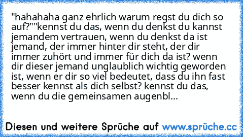 "hahahaha ganz ehrlich warum regst du dich so auf?"
"kennst du das, wenn du denkst du kannst jemandem vertrauen, wenn du denkst da ist jemand, der immer hinter dir steht, der dir immer zuhört und immer für dich da ist? wenn dir dieser jemand unglaublich wichtig geworden ist, wenn er dir so viel bedeutet, dass du ihn fast besser kennst als dich selbst? kennst du das, wenn du die gemeinsamen auge...