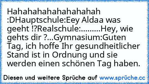 Hahahahahahahahahah :D
Hauptschule:
Eey Aldaa was geeht !?
Realschule:
.........Hey, wie gehts dir ?
...
Gymnasium:
Guten Tag, ich hoffe Ihr gesundheitlicher Stand ist in Ordnung und sie werden einen schönen Tag haben.