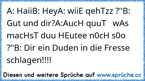 A: Haii
B: Hey
A: wiiE qehTzz ?''
B: Gut und dir?
A:AucH quuT
   wAs macHsT duu HEutee n0cH s0o ?''
B: Dir ein Duden in die Fresse schlagen!!!!