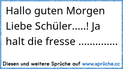 Hallo guten Morgen Liebe Schüler.....! Ja halt die fresse ..............