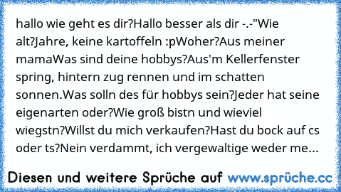 hallo wie geht es dir?
Hallo besser als dir -.-"
Wie alt?
Jahre, keine kartoffeln :p
Woher?
Aus meiner mama
Was sind deine hobbys?
Aus'm Kellerfenster spring, hintern zug rennen und im schatten sonnen.
Was solln des für hobbys sein?
Jeder hat seine eigenarten oder?
Wie groß bistn und wieviel wiegstn?
Willst du mich verkaufen?
Hast du bock auf cs oder ts?
Nein verdammt, ich vergewaltige weder me...