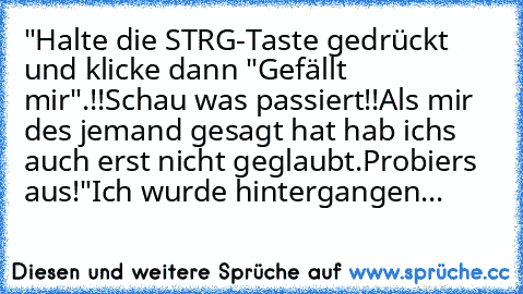 "Halte die STRG-Taste gedrückt und klicke dann "Gefällt mir".!!
Schau was passiert!!
Als mir des jemand gesagt hat hab ichs auch erst nicht geglaubt.
Probiers aus!"
Ich wurde hintergangen...