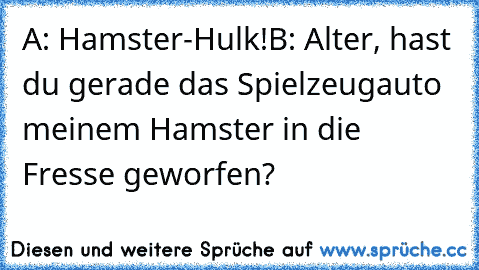 A: Hamster-Hulk!
B: Alter, hast du gerade das Spielzeugauto meinem Hamster in die Fresse geworfen?