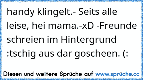 handy klingelt.- Seits alle leise, hei mama.-xD -Freunde schreien im Hintergrund :tschig aus dar goscheen. (: