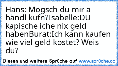 Hans: Mogsch du mir a händl kufn?
Isabelle:DU kapische iche nix geld haben
Burat:Ich kann kaufen wie viel geld kostet? Weis du?