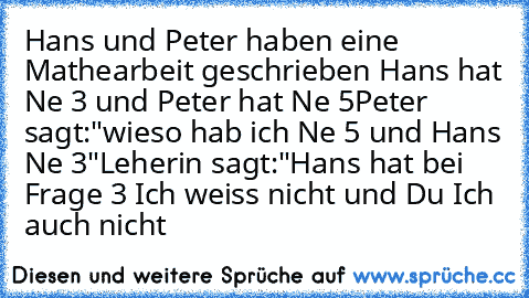 Hans und Peter haben eine Mathearbeit geschrieben Hans hat Ne 3 und Peter hat Ne 5
Peter sagt:"wieso hab ich Ne 5 und Hans Ne 3"
Leherin sagt:"Hans hat bei Frage 3 Ich weiss nicht und Du Ich auch nicht