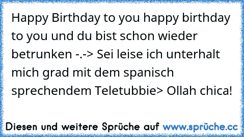 Happy Birthday to you happy birthday to you und du bist schon wieder betrunken -.-
> Sei leise ich unterhalt mich grad mit dem spanisch sprechendem Teletubbie
> Ollah chica!