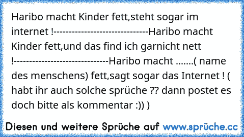 Haribo macht Kinder fett,
steht sogar im internet !
-------------------------------
Haribo macht Kinder fett,
und das find ich garnicht nett !
-------------------------------
Haribo macht .......( name des menschens) fett,
sagt sogar das Internet !
 ( habt ihr auch solche sprüche ?? dann postet es doch bitte als kommentar :)) )