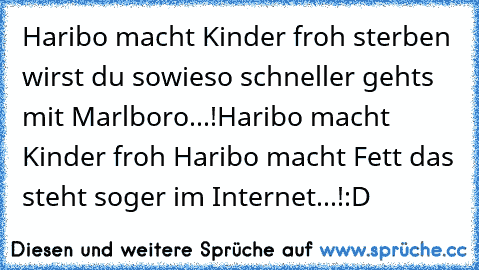 Haribo macht Kinder froh sterben wirst du sowieso schneller gehts mit ´Marlboro...!
Haribo macht Kinder froh Haribo macht Fett das steht soger im Internet...!
:D