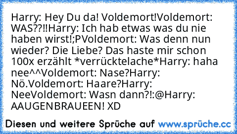 Harry: Hey Du da! Voldemort!
Voldemort: WAS??!!
Harry: Ich hab etwas was du nie haben wirst!;P
Voldemort: Was denn nun wieder? Die Liebe? Das haste mir schon 100x erzählt *verrücktelache*
Harry: haha nee^^
Voldemort: Nase?
Harry: Nö.
Voldemort: Haare?
Harry: Nee
Voldemort: Wasn dann?!:@
Harry: AAUGENBRAUEEN! XD