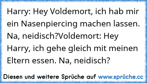 Harry: Hey Voldemort, ich hab mir ein Nasenpiercing machen lassen. Na, neidisch?
Voldemort: Hey Harry, ich gehe gleich mit meinen Eltern essen. Na, neidisch?