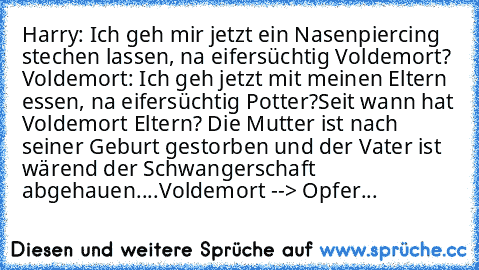 Harry: Ich geh mir jetzt ein Nasenpiercing stechen lassen, na eifersüchtig Voldemort?
 Voldemort: Ich geh jetzt mit meinen Eltern essen, na eifersüchtig Potter?
Seit wann hat Voldemort Eltern? Die Mutter ist nach seiner Geburt gestorben und der Vater ist wärend der Schwangerschaft abgehauen....Voldemort --> Opfer...