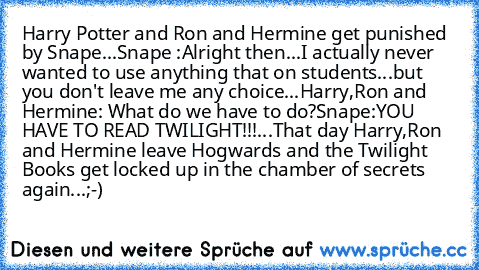 Harry Potter and Ron and Hermine get punished by Snape...
Snape :Alright then...I actually never wanted to use anything that on students...but you don't leave me any choice...
Harry,Ron and Hermine: What do we have to do?
Snape:YOU HAVE TO READ TWILIGHT!!!
...That day Harry,Ron and Hermine leave Hogwards and the Twilight Books get locked up in the chamber of secrets again...;-)