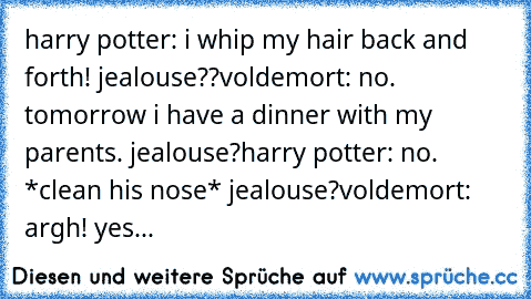 harry potter: i whip my hair back and forth! jealouse??
voldemort: no. tomorrow i have a dinner with my parents. jealouse?
harry potter: no. *clean his nose* jealouse?
voldemort: argh! yes...