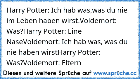Harry Potter: Ich hab was,was du nie im Leben haben wirst.
Voldemort: Was?
Harry Potter: Eine Nase
Voldemort: Ich hab was, was du nie haben wirst
Harry Potter: Was?
Voldemort: Eltern