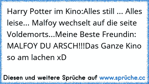 Harry Potter im Kino:
Alles still ... Alles leise... Malfoy wechselt auf die seite Voldemorts...
Meine Beste Freundin: MALFOY DU ARSCH!!!
Das Ganze Kino so am lachen xD