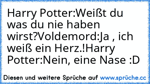 Harry Potter:Weißt du was du nie haben wirst?
Voldemord:Ja , ich weiß ein Herz.!
Harry Potter:Nein, eine Nase :D