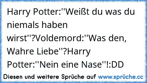 Harry Potter:''Weißt du was du niemals haben wirst''?
Voldemord:''Was den, Wahre Liebe''?
Harry Potter:''Nein eine Nase''!
:DD