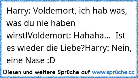Harry: Voldemort, ich hab was, was du nie haben wirst!
Voldemort: Hahaha...  Ist es wieder die Liebe?
Harry: Nein, eine Nase :D