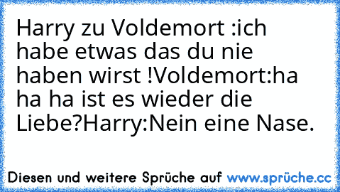 Harry zu Voldemort :ich habe etwas das du nie haben wirst !
Voldemort:ha ha ha ist es wieder die Liebe?
Harry:Nein eine Nase.