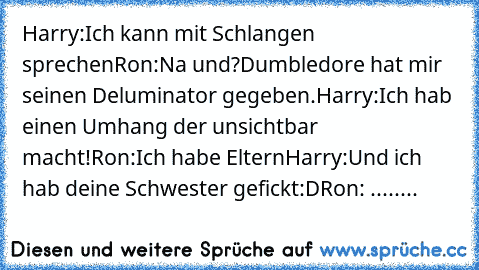 Harry:Ich kann mit Schlangen sprechen
Ron:Na und?Dumbledore hat mir seinen Deluminator gegeben.
Harry:Ich hab einen Umhang der unsichtbar macht!
Ron:Ich habe Eltern
Harry:Und ich hab deine Schwester gefickt:D
Ron: ........