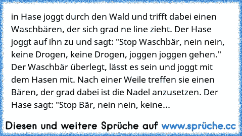 in Hase joggt durch den Wald und trifft dabei einen Waschbären, der sich grad ne line zieht. Der Hase joggt auf ihn zu und sagt: "Stop Waschbär, nein nein, keine Drogen, keine Drogen, joggen joggen gehen." Der Waschbär überlegt, lässt es sein und joggt mit dem Hasen mit. Nach einer Weile treffen sie einen Bären, der grad dabei ist die Nadel anzusetzen. Der Hase sagt: "Stop Bär, nein nein, keine...