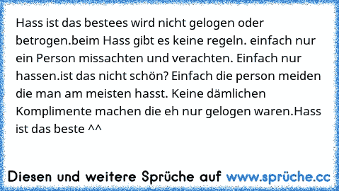 Hass ist das beste
es wird nicht gelogen oder betrogen.
beim Hass gibt es keine regeln. einfach nur ein Person missachten und verachten. Einfach nur hassen.
ist das nicht schön? Einfach die person meiden die man am meisten hasst. Keine dämlichen Komplimente machen die eh nur gelogen waren.
Hass ist das beste ^^