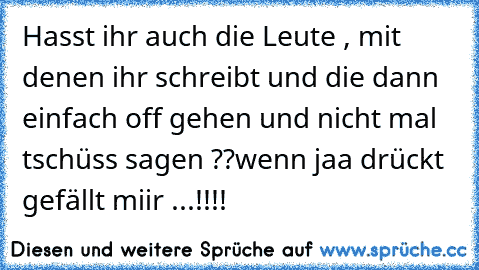 Hasst ihr auch die Leute , mit denen ihr schreibt und die dann einfach off gehen und nicht mal tschüss sagen ??
wenn jaa drückt gefällt miir ...!!!!