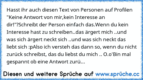 Hasst ihr auch diesen Text von Personen auf Profilen "Keine Antwort von mir,
kein Interesse an dir!"?
Schreibt der Person einfach das.
Wenn du kein Interesse hast zu schreiben..
das ärgert mich ..
und was sich ärgert neckt sich ..
und was sich neckt das liebt sich :p
Also ich versteh das dann so, wenn du nicht zurück schreibst, das du liebst du mich .. O.o'
Bin mal gespannt ob eine Antwort zurü...