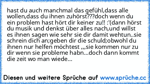 hast du auch manchmal das gefühl,dass alle wollen,dass du ihnen zuhörst???
doch wenn du ein problem hast hört dir keiner zu!! :'(
dann hörst du musik und denkst über alles nach,und willst es ihnen sagen wie sehr sie dir damit wehtun..
sie schrein dich an;geben dir die schuld;obwohl du ihnen nur helfen möchtest ,,,sie kommen nur zu dir wenn sie probleme habn...
doch dann kommt die zeit wo man wi...