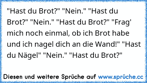 "Hast du Brot?" "Nein." "Hast du Brot?" "Nein." "Hast du Brot?" "Frag' mich noch einmal, ob ich Brot habe und ich nagel dich an die Wand!" "Hast du Nägel" "Nein." "Hast du Brot?"