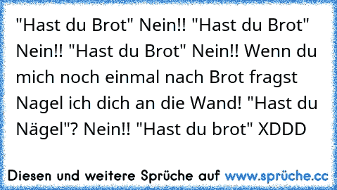 "Hast du Brot" Nein!! "Hast du Brot" Nein!! "Hast du Brot" Nein!! Wenn du mich noch einmal nach Brot fragst Nagel ich dich an die Wand! "Hast du Nägel"? Nein!! "Hast du brot" XDDD