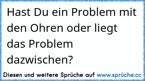 Hast Du ein Problem mit den Ohren oder liegt das Problem dazwischen?