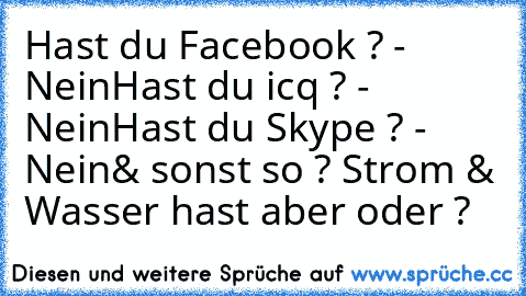 Hast du Facebook ? - Nein
Hast du icq ? - Nein
Hast du Skype ? - Nein
& sonst so ? Strom & Wasser hast aber oder ?