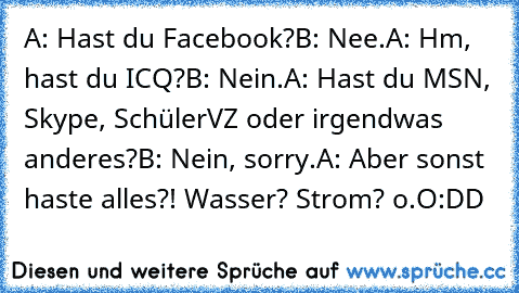 A: Hast du Facebook?
B: Nee.
A: Hm, hast du ICQ?
B: Nein.
A: Hast du MSN, Skype, SchülerVZ oder irgendwas anderes?
B: Nein, sorry.
A: Aber sonst haste alles?! Wasser? Strom? o.O
:DD