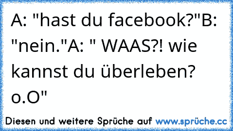 A: "hast du facebook?"
B: "nein."
A: " WAAS?! wie kannst du überleben? o.O"