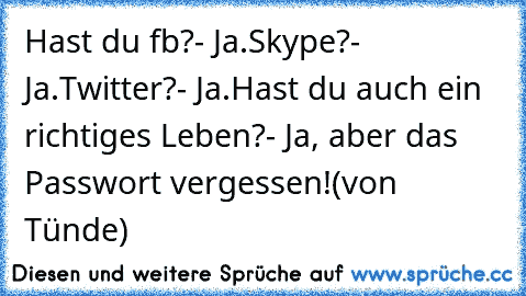 Hast du fb?
- Ja.
Skype?
- Ja.
Twitter?
- Ja.
Hast du auch ein richtiges Leben?
- Ja, aber das Passwort vergessen!
(von Tünde)