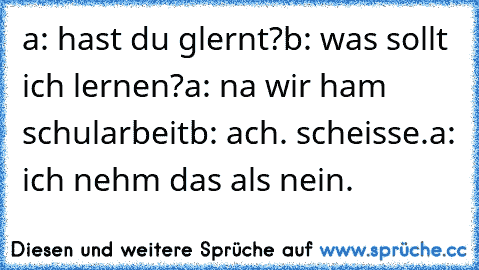 a: hast du glernt?
b: was sollt ich lernen?
a: na wir ham schularbeit
b: ach. scheisse.
a: ich nehm das als nein.